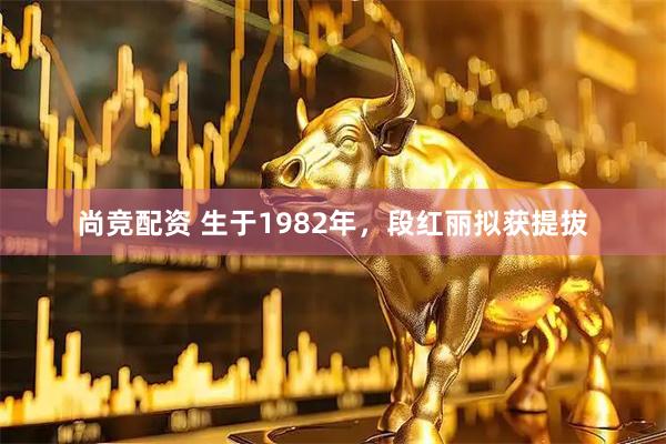 尚竞配资 生于1982年，段红丽拟获提拔