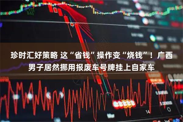 珍时汇好策略 这“省钱”操作变“烧钱”！广西男子居然挪用报废车号牌挂上自家车