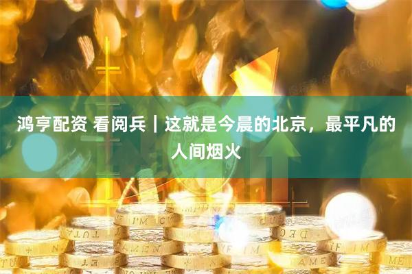 鸿亨配资 看阅兵｜这就是今晨的北京，最平凡的人间烟火
