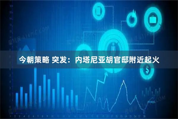 今朝策略 突发：内塔尼亚胡官邸附近起火