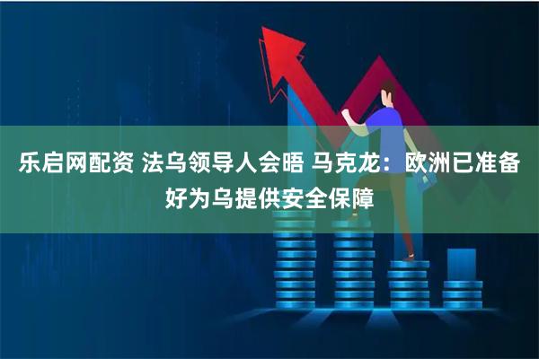 乐启网配资 法乌领导人会晤 马克龙：欧洲已准备好为乌提供安全保障