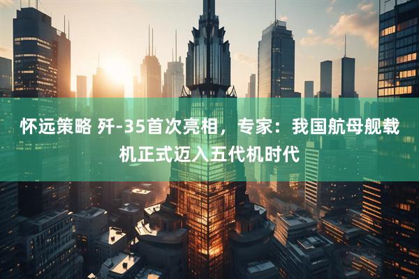 怀远策略 歼-35首次亮相，专家：我国航母舰载机正式迈入五代机时代