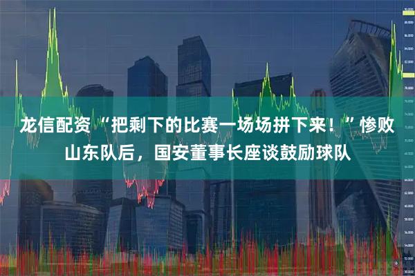 龙信配资 “把剩下的比赛一场场拼下来！”惨败山东队后，国安董事长座谈鼓励球队