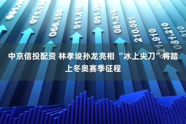 中京信投配资 林孝埈孙龙亮相 “冰上尖刀”将踏上冬奥赛季征程