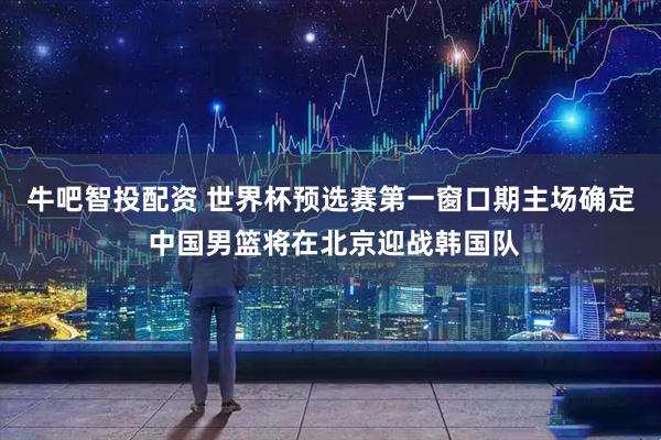牛吧智投配资 世界杯预选赛第一窗口期主场确定 中国男篮将在北京迎战韩国队