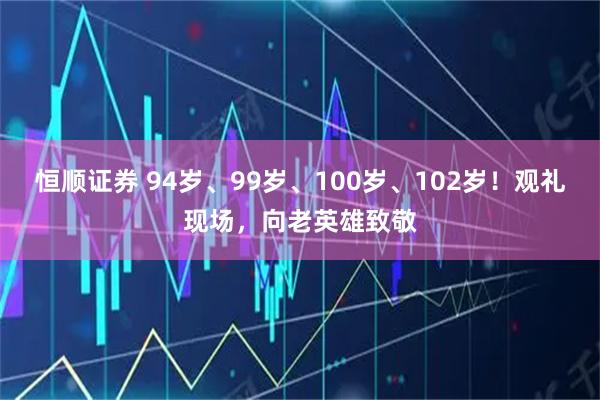 恒顺证券 94岁、99岁、100岁、102岁！观礼现场，向老英雄致敬