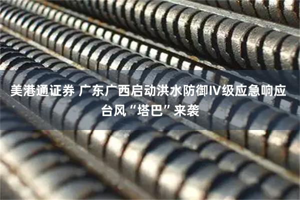美港通证券 广东广西启动洪水防御Ⅳ级应急响应 台风“塔巴”来袭