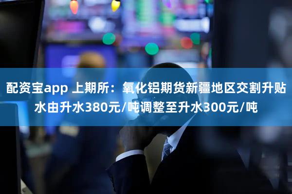 配资宝app 上期所：氧化铝期货新疆地区交割升贴水由升水380元/吨调整至升水300元/吨