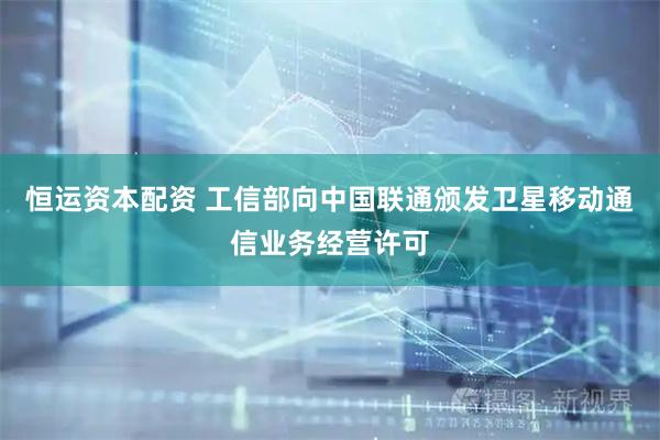 恒运资本配资 工信部向中国联通颁发卫星移动通信业务经营许可