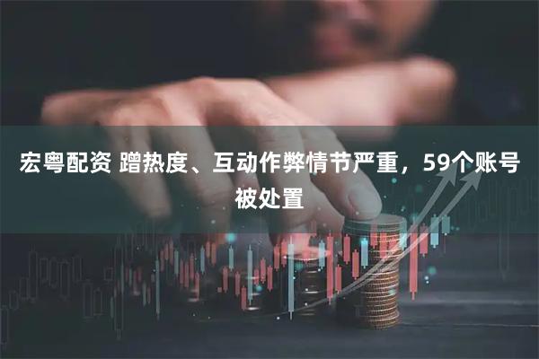 宏粤配资 蹭热度、互动作弊情节严重，59个账号被处置