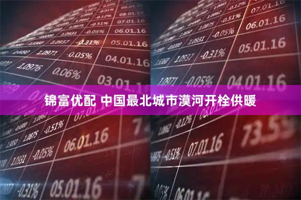 锦富优配 中国最北城市漠河开栓供暖