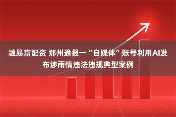 融易富配资 郑州通报一“自媒体”账号利用AI发布涉雨情违法违规典型案例