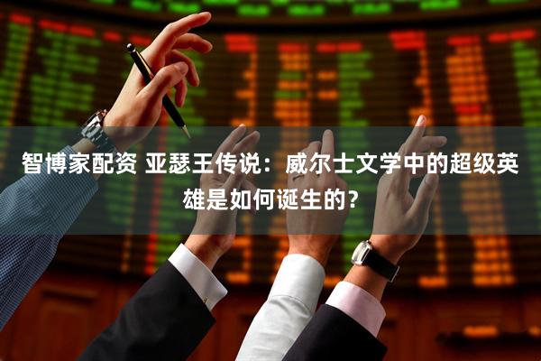 智博家配资 亚瑟王传说：威尔士文学中的超级英雄是如何诞生的？