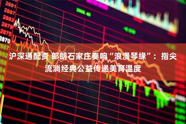 沪深通配资 郎朗石家庄奏响“浪漫琴缘”：指尖流淌经典公益传递美育温度