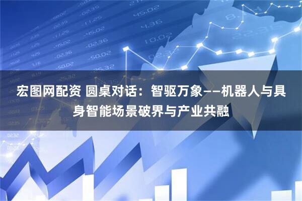 宏图网配资 圆桌对话：智驱万象——机器人与具身智能场景破界与产业共融