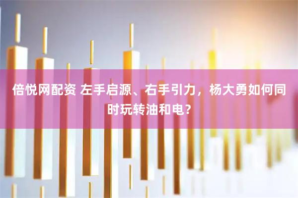 倍悦网配资 左手启源、右手引力，杨大勇如何同时玩转油和电？