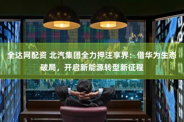 全达网配资 北汽集团全力押注享界：借华为生态破局，开启新能源转型新征程