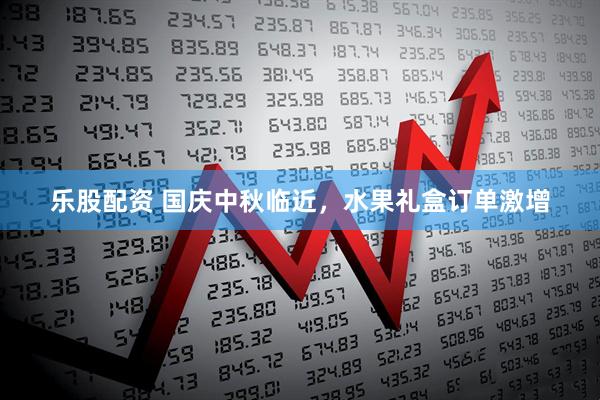 乐股配资 国庆中秋临近，水果礼盒订单激增