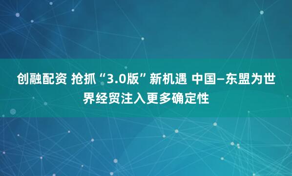 创融配资 抢抓“3.0版”新机遇 中国—东盟为世界经贸注入更多确定性