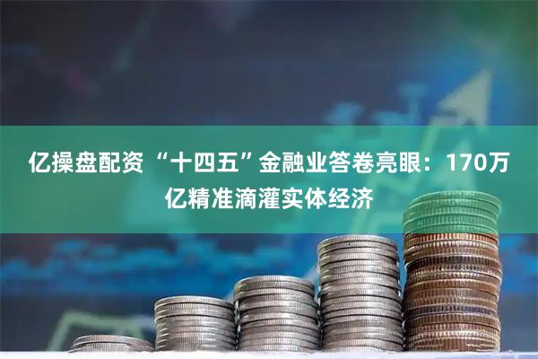 亿操盘配资 “十四五”金融业答卷亮眼：170万亿精准滴灌实体经济