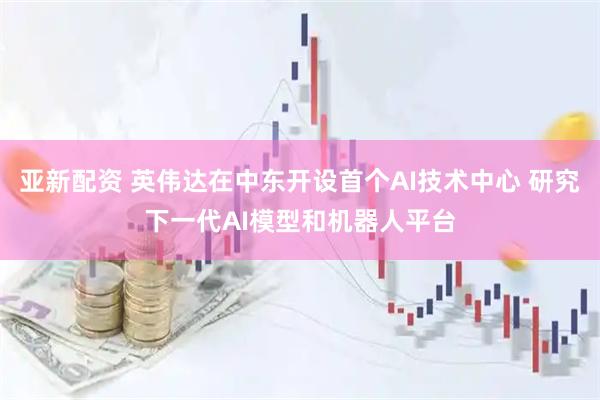 亚新配资 英伟达在中东开设首个AI技术中心 研究下一代AI模型和机器人平台