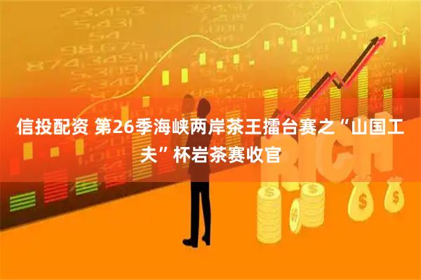 信投配资 第26季海峡两岸茶王擂台赛之“山国工夫”杯岩茶赛收官