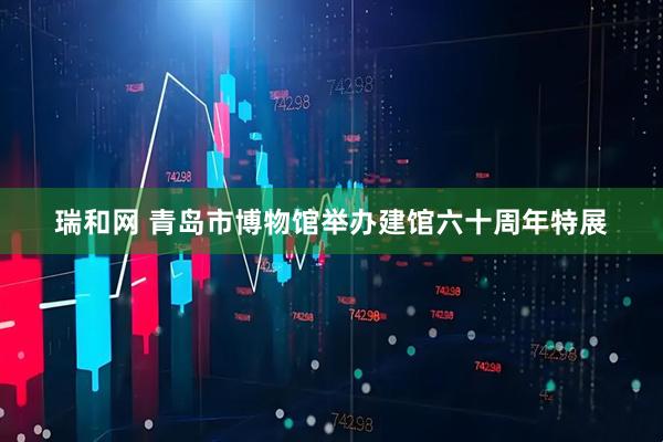 瑞和网 青岛市博物馆举办建馆六十周年特展