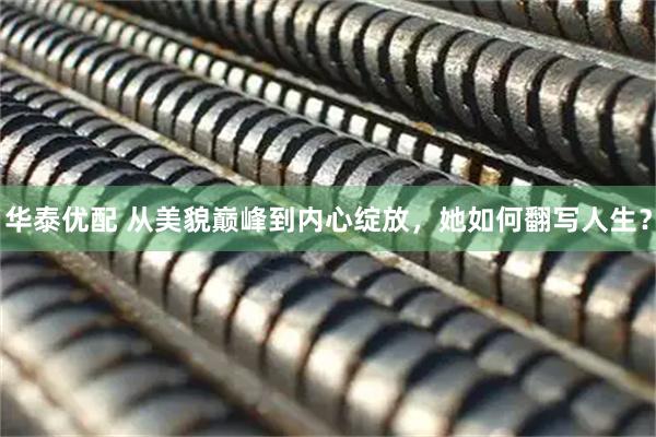 华泰优配 从美貌巅峰到内心绽放，她如何翻写人生？