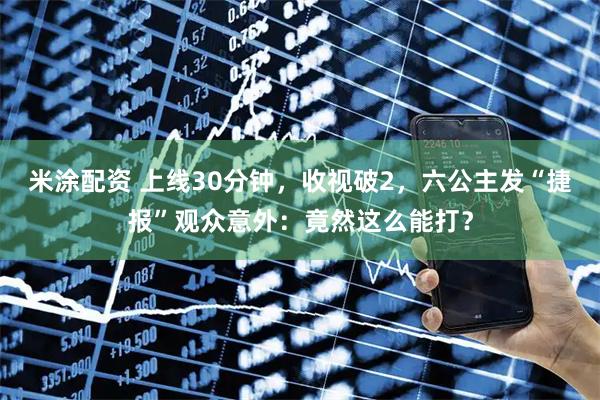 米涂配资 上线30分钟，收视破2，六公主发“捷报”观众意外：竟然这么能打？
