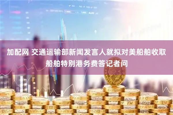加配网 交通运输部新闻发言人就拟对美船舶收取船舶特别港务费答记者问