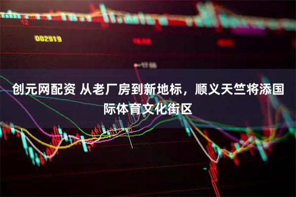 创元网配资 从老厂房到新地标，顺义天竺将添国际体育文化街区
