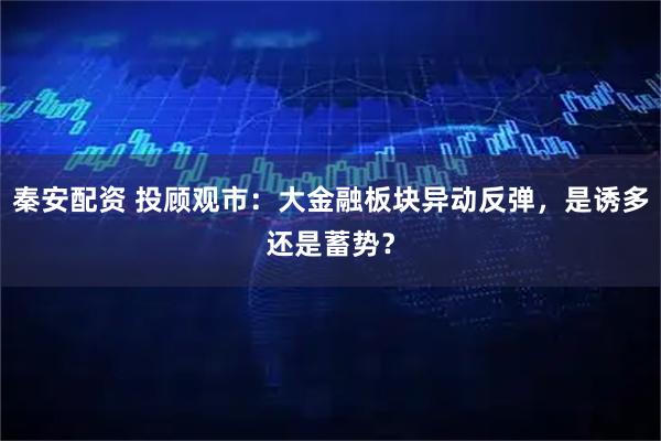 秦安配资 投顾观市：大金融板块异动反弹，是诱多还是蓄势？