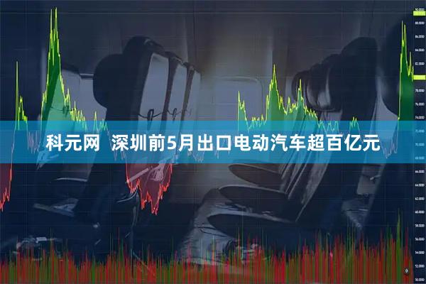 科元网  深圳前5月出口电动汽车超百亿元