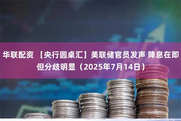 华联配资 【央行圆桌汇】美联储官员发声 降息在即但分歧明显（2025年7月14日）