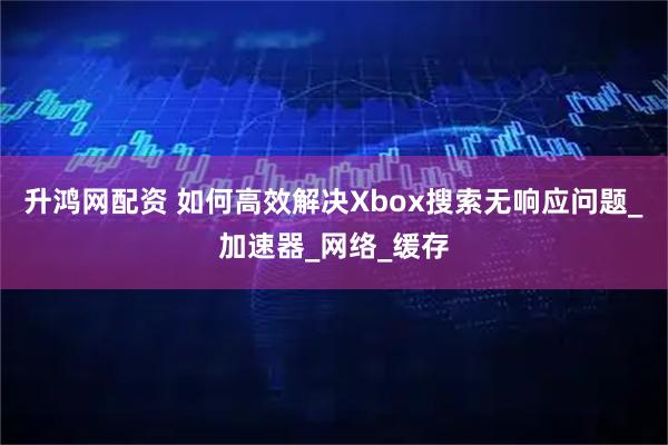 升鸿网配资 如何高效解决Xbox搜索无响应问题_加速器_网络_缓存