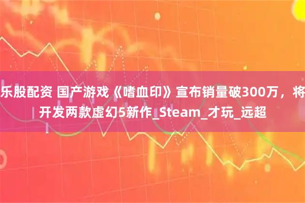 乐股配资 国产游戏《嗜血印》宣布销量破300万，将开发两款虚幻5新作_Steam_才玩_远超