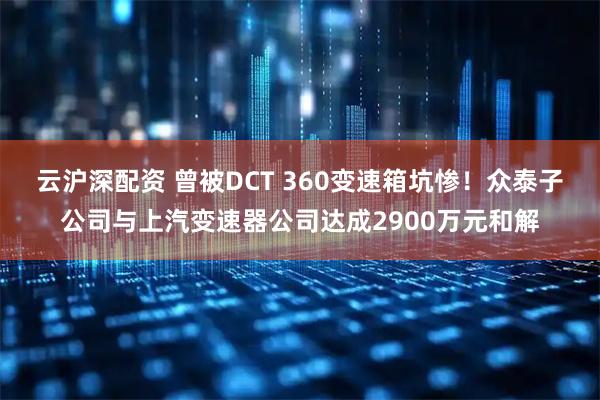 云沪深配资 曾被DCT 360变速箱坑惨！众泰子公司与上汽变速器公司达成2900万元和解
