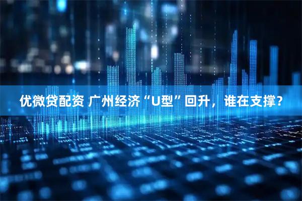 优微贷配资 广州经济“U型”回升，谁在支撑？