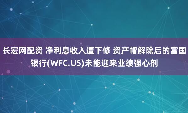 长宏网配资 净利息收入遭下修 资产帽解除后的富国银行(WFC.US)未能迎来业绩强心剂